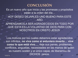 15/02/1515/02/15 1111
CONCLUSIÓN
Es un nuevo año que inicia y las promesas y propósitos
están a la orden del día…
HOY DESEO DEJARLES UNO BUENO PARA ESTE
AÑO
APRENDAMOS A SER AGRADECIDOS EN TODO POR
QUE ESTA ES LA VOLUNTAD DE DIOS PARA CON
NOSOTROS EN CRISTO JESÚS
Los motivos por los cuales debemos estar agradecidos
son infinitos, no viva como si estuviera muerto… viva
como lo que está vivo…, deje sus penas, problemas,
conflictos, angustias, necesidades en las manos de quien
es nuestro sostén y el único capaz de liberarnos de
DICHOS pesos.
 
