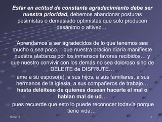 15/02/1515/02/15 1212
Estar en actitud de constante agradecimiento debe ser
nuestra prioridad, debemos abandonar posturas
pesimistas o demasiado optimistas que solo producen
desánimo o altivez…
Aprendamos a ser agradecidos de lo que tenemos sea
mucho o sea poco… que nuestra oración diaria manifieste
nuestra alabanza por los inmensos favores recibidos… y
que nuestro convivir con los demás no sea doloroso sino de
DELEITE de DISFRUTE…
ame a su esposo(a), a sus hijos, a sus familiares, a sus
hermanos de la iglesia, a sus compañeros de trabajo…
hasta deléitese de quienes desean hacerle el mal o
hablan mal de ud…
pues recuerde que esto lo puede reconocer todavía porque
tiene vida…
 