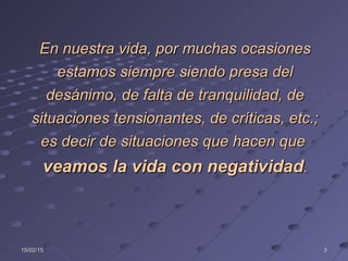 15/02/1515/02/15 33
En nuestra vida, por muchas ocasionesEn nuestra vida, por muchas ocasiones
estamos siempre siendo presa delestamos siempre siendo presa del
desánimo, de falta de tranquilidad, dedesánimo, de falta de tranquilidad, de
situaciones tensionantes, de críticas, etc.;situaciones tensionantes, de críticas, etc.;
es decir de situaciones que hacen quees decir de situaciones que hacen que
veamos la vida con negatividadveamos la vida con negatividad..
 