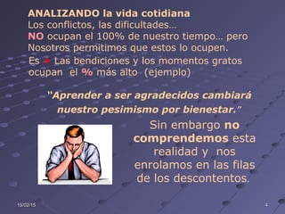 15/02/1515/02/15 44
ANALIZANDO la vida cotidiana
Los conflictos, las dificultades…
NO ocupan el 100% de nuestro tiempo… pero
Nosotros permitimos que estos lo ocupen.
Es + Las bendiciones y los momentos gratos
ocupan el % más alto (ejemplo)
Sin embargo no
comprendemos esta
realidad y nos
enrolamos en las filas
de los descontentos.
“Aprender a ser agradecidos cambiará
nuestro pesimismo por bienestar.”
 