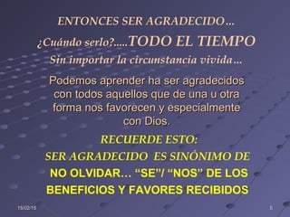15/02/1515/02/15 55
ENTONCES SER AGRADECIDO…
¿Cuándo serlo?.....TODO EL TIEMPO
Sin importar la circunstancia vivida…
RECUERDE ESTO:
SER AGRADECIDO ES SINÓNIMO DE
NO OLVIDAR… “SE”/ “NOS” DE LOS
BENEFICIOS Y FAVORES RECIBIDOS
Podemos aprender ha ser agradecidosPodemos aprender ha ser agradecidos
con todos aquellos que de una u otracon todos aquellos que de una u otra
forma nos favorecen y especialmenteforma nos favorecen y especialmente
con Dios.con Dios.
 