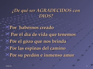 15/02/1515/02/15 66
Por habernos creadoPor habernos creado
 Por el día de vida que tenemosPor el día de vida que tenemos
Por el gozo que nos brindaPor el gozo que nos brinda
Por las espinas del caminoPor las espinas del camino
Por su perdón e inmenso amorPor su perdón e inmenso amor
¿De qué ser AGRADECIDOS con¿De qué ser AGRADECIDOS con
DIOS?DIOS?
 