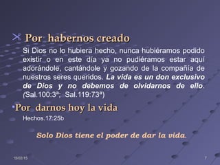 15/02/1515/02/15 77
 Por habernos creadoPor habernos creado
Si Dios no lo hubiera hecho, nunca hubiéramos podido
existir o en este día ya no pudiéramos estar aquí
adorándole, cantándole y gozando de la compañía de
nuestros seres queridos. La vida es un don exclusivo
de Dios y no debemos de olvidarnos de ello.
(Sal.100:3ª; Sal.119:73ª)
•Por darnos hoy la vidaPor darnos hoy la vida
Hechos.17:25b
Solo Dios tiene el poder de dar la vida.
 