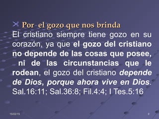 15/02/1515/02/15 88
 Por el gozo que nos brindaPor el gozo que nos brinda
El cristiano siempre tiene gozo en su
corazón, ya que el gozo del cristiano
no depende de las cosas que posee,
ni de las circunstancias que le
rodean, el gozo del cristiano depende
de Dios, porque ahora vive en Dios.
Sal.16:11; Sal.36:8; Fil.4:4; I Tes.5:16
 