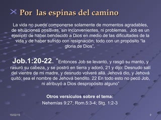 15/02/1515/02/15 99
 Por las espinas del caminoPor las espinas del camino
La vida no puede componerse solamente de momentos agradables,
de situaciones positivas, sin inconvenientes, ni problemas, Job es un
ejemplo de haber bendecido a Dios en medio de las dificultades de la
vida y de haber sufrido con resignación, todo con un propósito “la
gloria de Dios”.
Job.1:20-22. “Entonces Job se levantó, y rasgó su manto, y
rasuró su cabeza, y se postró en tierra y adoró, 21 y dijo: Desnudo salí
del vientre de mi madre, y desnudo volveré allá. Jehová dio, y Jehová
quitó; sea el nombre de Jehová bendito. 22 En todo esto no pecó Job,
ni atribuyó a Dios despropósito alguno”
Otros versículos sobre el tema:
Nehemías 9:27; Rom.5:3-4; Stg. 1:2-3
 