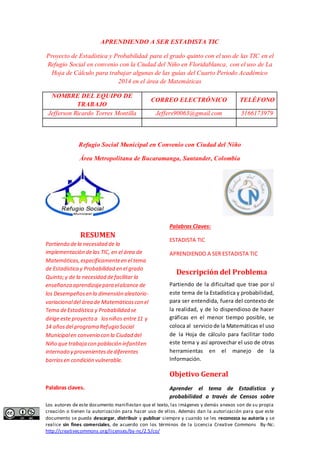 APRENDIENDO A SER ESTADISTA TIC 
Proyecto de Estadística y Probabilidad para el grado quinto con el uso de las TIC en el 
Refugio Social en convenio con la Ciudad del Niño en Floridablanca, con el uso de La 
Hoja de Cálculo para trabajar algunas de las guías del Cuarto Periodo Académico 
2014 en el área de Matemáticas 
NOMBRE DEL EQUIPO DE 
TRABAJO 
CORREO ELECTRÓNICO TELÉFONO 
Jefferson Ricardo Torres Montilla Jeffers90063@gmail.com 3166173979 
Refugio Social Municipal en Convenio con Ciudad del Niño 
Área Metropolitana de Bucaramanga, Santander, Colombia 
RESUMEN 
Partiendo de la necesidad de la 
implementación de las TIC, en el área de 
Matemáticas, específicamente en el tema 
de Estadística y Probabilidad en el grado 
Quinto; y de la necesidad de facilitar la 
enseñanza aprendizaje para el alcance de 
los Desempeños en la dimensión aleatorio-variacional 
del área de Matemáticas con el 
Tema de Estadística y Probabilidad se 
dirige este proyecto a los niños entre 11 y 
14 años del programa Refugio Social 
Municipal en convenio con la Ciudad del 
Niño que trabaja con población infantil en 
internado y provenientes de diferentes 
barrios en condición vulnerable. 
Palabras claves. 
Palabras Claves: 
ESTADISTA TIC 
APRENDIENDO A SER ESTADISTA TIC 
Descripción del Problema 
Partiendo de la dificultad que trae por sí 
este tema de la Estadística y probabilidad, 
para ser entendida, fuera del contexto de 
la realidad, y de lo dispendioso de hacer 
gráficas en el menor tiempo posible, se 
coloca al servicio de la Matemáticas el uso 
de la Hoja de cálculo para facilitar todo 
este tema y así aprovechar el uso de otras 
herramientas en el manejo de la 
Información. 
Objetivo General 
Aprender el tema de Estadística y 
probabilidad a través de Censos sobre 
Los autores de este documento manifiestan que el texto, las imágenes y demás anexos son de su propia 
creación o tienen la autorización para hacer uso de ellos. Además dan la autorización para que este 
documento se pueda descargar, distribuir y publicar siempre y cuando se les reconozca su autoría y se 
realice sin fines comerciales, de acuerdo con los términos de la Licencia Creative Commons By-Nc: 
http://creativecommons.org/licenses/by-nc/2.5/co/ 
 