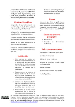 problemáticas cotidianas en el internado, 
haciendo uso de programas de Ofimática: 
Excel, para tablas de frecuencias y Power 
point, para presentación de datos, de 
manera lúdica y haciendo uso de las TIC. 
Objetivos Específicos 
Comprender el uso, la importancia y el 
valor de la Hoja de cálculo (Microsoft Excel) 
en la Estadística y la Probabilidad. 
Relacionar los conceptos vistos en clase 
sobre Estadística con la vida cotidiana. 
Valorar el uso de la Internet como medio 
óptimo de aprendizaje del conocimiento. 
Utilizar las TIC como medio eficaz de 
aplicación del conocimiento. 
Conocer el entorno de Microsoft Power 
Point, Prezi y las páginas icfes interactivo y 
libro vivo. 
Justificación 
 Este proyecto se realiza para 
facilitar una herramienta eficaz en 
la construcción del conocimiento 
de los niños de quinto primaria al 
relacionar las TIC en la recolección, 
tabulación, y análisis de la 
información. 
 Aprovecharemos al máximo el 
tiempo académico de la manera 
más didáctica encontrando una 
relación directa del conocimiento 
matemático con la vida diaria 
 Utilizando las TIC, los estudiantes 
lograrán aprender más rápido los 
diferentes conceptos que en la 
estadística se ven tan abstractos. 
 Finalizaremos el cuarto periodo 
aprendiendo con los chicos de 
manera divertida las medidas de 
tendencia central, las gráficas y el 
análisis de información, así como la 
probabilidad de un evento. 
Alcance 
Esperamos que todo el grado quinto 
alcance exitosamente los desempeños del 
cuarto periodo de la manera más amena, 
integrando las matemáticas en la vida 
diaria, y así aprendan a ser un ESTADISTA 
TIC. 
Énfasis del proyecto 
pedagógico 
 Matemáticas 
 Inclusión en Competencias 
ciudadanas 
Referentes conceptuales 
La estadística y la Hoja de Cálculo Excel. 
Las Tablas de Frecuencia. 
Gráficas de Barras y de Líneas. 
Medidas de Tendencia Central: Moda, 
mediana y media. 
Gráficas Circulares. 
Ocurrencia de un evento. Probabilidad. 
Prueba Tipo Saber. 
Los autores de este documento manifiestan que el texto, las imágenes y demás anexos son de su propia 
creación o tienen la autorización para hacer uso de ellos. Además dan la autorización para que este 
documento se pueda descargar, distribuir y publicar siempre y cuando se les reconozca su autoría y se 
realice sin fines comerciales, de acuerdo con los términos de la Licencia Creative Commons By-Nc: 
http://creativecommons.org/licenses/by-nc/2.5/co/ 
 