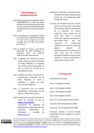Metodología y 
fundamentación 
Realización de las Guías tomadas del Texto 
«MATEMÁTICAS, el valor de educar 
del Ministerio de Educación Nacional» 
y a la par conocimiento del Entorno de 
la Hoja de Cálculo Excel y manejo de la 
misma. 
Guía 1: Estadística y su importancia. Tabla 
de Frecuencias y Tabulación de Datos 
en Excel con las tapas que se han 
recogido para los niños con Cáncer 
por colores. 
Guía 2: Gráfica de barras y de líneas. 
Utilizando los datos tabulados, el 
programa hace las gráficas, 
adquisición del conocimiento. 
Guía 3: Medidas de tendencia central: 
moda, mediana y media. Utilizando 
los datos tabulados, el programa 
hace señala y calcula esos datos, lo 
que se realiza en el aula se ve 
facilitado por las TIC. 
Guía 4: Gráficas circulares. Construcción e 
interpretación. Acopladas con los 
datos tabulados en Excel y 
analizadas a través de otras 
funciones del Programa. 
Guía 5: Ocurrencia de un evento. 
Probabilidad. Presentación de los 
datos en Power Point y Prezi. 
Guía 6: Preparación para la Prueba Saber a 
través de simulacro on line en 
www.e-sm.net/5mt31 y 
socialización de preguntas de 
Estadística de pruebas saber de años 
anteriores proyectadas en 
Videobeam y tomadas de 
www.icfes.com. 
Evaluación: Exposición y presentación de 
los datos analizados; y preguntas por 
escrito de una Prueba tipo Saber 
tomada del Texto. 
A través del desarrollo de éste sencillo 
ejercicio se darán paso a otros tipos 
de Encuestas, dadas las condiciones 
de la Población de nuestra 
institución como: edades de los 
niños que harán la Primera 
Comunión, lugares de proveniencia 
de los niños, niños que han 
mejorado su rendimiento 
académico, niños que han mejorado 
algunos aspectos de 
comportamiento en la convivencia , 
entre otras que con sencillez 
apoyarán el trabajo de todos y verán 
valorado el nuevo conocimiento y 
sobre todo el uso de las TIC. 
Cronograma 
Realización de las Guías: 
Guía 1: 5 de Agosto de 2014 
Guía 2: 12 de Agosto de 2014 
Guía 3: 19 de Agosto de 2014 
Guía 4: 26 de Agosto de 2014 
Guía 5: 2, 9 y 16 de Septiembre de 2014 
.Guía 6:23, 30 de Septiembre de 2014 
Evaluación: 14 y 21 de Octubre de 2014 
Encuestas: Durante el cuarto Periodo 
(Socialización:23 de Octubre en toda la 
Institución). 
Los autores de este documento manifiestan que el texto, las imágenes y demás anexos son de su propia 
creación o tienen la autorización para hacer uso de ellos. Además dan la autorización para que este 
documento se pueda descargar, distribuir y publicar siempre y cuando se les reconozca su autoría y se 
realice sin fines comerciales, de acuerdo con los términos de la Licencia Creative Commons By-Nc: 
http://creativecommons.org/licenses/by-nc/2.5/co/ 
 