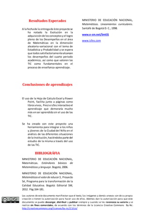 Resultados Esperados 
A la fecha de la entrega de éste proyecto se 
ha notado la Evolución en la 
adquisición de los conceptos y el logro 
pleno de los Desempeños en el área 
de Matemáticas en la dimensión 
aleatorio-variacional con el tema de 
Estadística y Probabilidad y se espera 
que todos satisfactoriamente alcancen 
los desempeños del cuarto periodo 
académico, así como que valoren las 
TIC como fundamentales en el 
proceso de enseñanza-aprendizaje. 
Conclusiones de aprendizajes 
El uso de la Hoja de Calculo Excel y Power 
Point, facilita junto a páginas como 
libros vivos, Prezi e icfes interactivo el 
aprendizaje que demoraría mucho 
más en ser aprendido sin el uso de las 
TIC. 
Se ha creado con este proyecto una 
herramienta para integrar a los niños 
y jóvenes de la Ciudad del Niño en el 
análisis de las diferentes situaciones 
de la Institución, haciéndolos parte del 
estudio de la misma a través del uso 
de las TIC. 
BIBLIOGRÁFIA 
MINISTERIO DE EDUCACIÓN NACIONAL, 
Matemáticas. Estándares básicos de 
Matemáticas y lenguaje. Bogotá, 2006. 
MINISTERIO DE EDUCACIÓN NACIONAL, 
Matemáticas el valor de educar 5, Proyecto 
Sé, Programa para la transformación de la 
Calidad Educativa. Bogotá: Editorial SM, 
2012. Pág 164-181. 
MINISTERIO DE EDUCACIÓN NACIONAL, 
Matemáticas. Lineamientos curriculares. 
Santafé de Bogotá D. C., 1998. 
www.e-sm.net/5mt31 
www.icfes.com 
Los autores de este documento manifiestan que el texto, las imágenes y demás anexos son de su propia 
creación o tienen la autorización para hacer uso de ellos. Además dan la autorización para que este 
documento se pueda descargar, distribuir y publicar siempre y cuando se les reconozca su autoría y se 
realice sin fines comerciales, de acuerdo con los términos de la Licencia Creative Commons By-Nc: 
http://creativecommons.org/licenses/by-nc/2.5/co/ 
 
