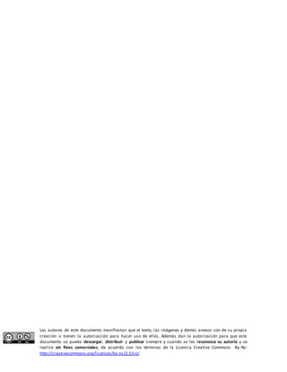 Los autores de este documento manifiestan que el texto, las imágenes y demás anexos son de su propia 
creación o tienen la autorización para hacer uso de ellos. Además dan la autorización para que este 
documento se pueda descargar, distribuir y publicar siempre y cuando se les reconozca su autoría y se 
realice sin fines comerciales, de acuerdo con los términos de la Licencia Creative Commons By-Nc: 
http://creativecommons.org/licenses/by-nc/2.5/co/ 
