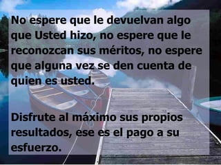 No espere que le devuelvan algo que Usted hizo, no espere que le reconozcan sus méritos, no espere que alguna vez se den cuenta de quien es usted.  Disfrute al máximo sus propios resultados, ese es el pago a su esfuerzo. 