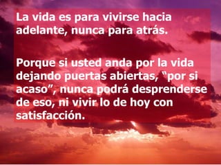 La vida es para vivirse hacia adelante, nunca para atrás.  Porque si usted anda por la vida dejando puertas abiertas, “por si acaso”, nunca podrá desprenderse de eso, ni vivir lo de hoy con satisfacción.  