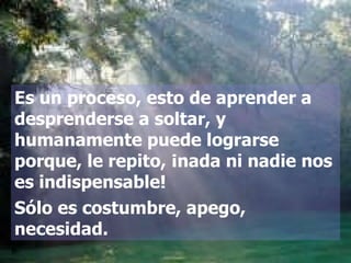 Es un proceso, esto de aprender a desprenderse a soltar, y humanamente puede lograrse porque, le repito, ¡nada ni nadie nos es indispensable!  Sólo es costumbre, apego, necesidad. 