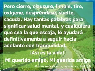 Pero cierre, clausure, limpie, tire, oxigene, despréndase, suelte, sacuda. Hay tantas palabras para significar salud mental, y cualquiera que sea la que escoja, le ayudará definitivamente a seguir hacia adelante con tranquilidad.  ¡Así es la vida!  Mi querido amigo, Mi querida amiga Practicando Cuatros , agradece a M.B.CH  