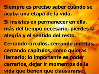 Siempre es preciso saber cuándo se acaba una etapa de la vida. Si insistes en permanecer en ella, más del tiempo necesario, pierdes la alegría y el sentido del resto. Cerrando círculos, cerrando puertas, cerrando capítulos, como quieras llamarlo; lo importante es poder cerrarlos, dejar ir momentos de la vida que tienen que clausurarse. 