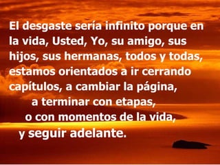 El desgaste sería infinito porque en la vida, Usted, Yo, su amigo, sus hijos, sus hermanas, todos y todas, estamos orientados a ir cerrando capítulos, a cambiar la página,  a terminar con etapas,  o con momentos de la vida,  y  seguir adelante . 
