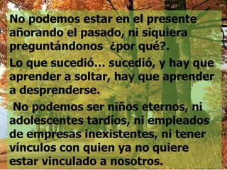 No podemos estar en el presente añorando el pasado, ni siquiera preguntándonos  ¿por qué?.  Lo que sucedió… sucedió, y hay que aprender a soltar, hay que aprender  a desprenderse. No podemos ser niños eternos, ni adolescentes tardíos, ni empleados de empresas inexistentes, ni tener vínculos con quien ya no quiere estar vinculado a nosotros. 