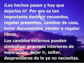 ¡Los hechos pasan y hay que dejarlos ir!  Por eso es tan importante destruir recuerdos, regalar presentes, cambiar de casa, botar documentos, vender o regalar libros. Los cambios externos pueden simbolizar procesos interiores de superación: dejar ir, soltar, desprenderse de lo ya no necesitas. 