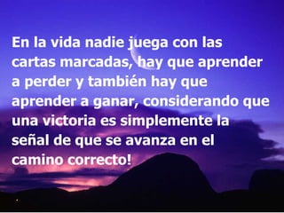 En la vida nadie juega con las cartas marcadas, hay que aprender a perder y también hay que aprender a ganar, considerando que una victoria es simplemente la señal de que se avanza en el camino correcto! 