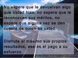No espere que le devuelvan algo
que Usted hizo, no espere que le
reconozcan sus méritos, no
espere que alguna vez se den
cuenta de quien es usted.


Disfrute al máximo sus propios
resultados, ese es el pago a su
esfuerzo.
 