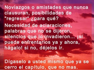 Noviazgos o amistades que nunca
clausuran, posibilidades de
"regresar“ ¿para qué?
Necesidad de aclaraciones,
palabras que no se dijeron,
silencios que lo invadieron… ¡si
puede enfrentarlos ya y ahora,
hágalo! si no, déjelos ir.

Dígaselo a usted mismo que ya se
cerro el capítulo, que no mas.
 