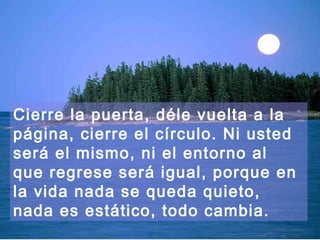 Cierre la puerta, déle vuelta a la
página, cierre el círculo. Ni usted
será el mismo, ni el entorno al
que regrese será igual, porque en
la vida nada se queda quieto,
nada es estático, todo cambia.
 