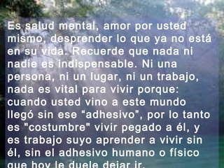 Es salud mental, amor por usted
mismo, desprender lo que ya no está
en su vida. Recuerde que nada ni
nadie es indispensable. Ni una
persona, ni un lugar, ni un trabajo,
nada es vital para vivir porque:
cuando usted vino a este mundo
llegó sin ese “adhesivo”, por lo tanto
es "costumbre" vivir pegado a él, y
es trabajo suyo aprender a vivir sin
él, sin el adhesivo humano o físico
 