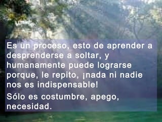 Es un proceso, esto de aprender a
desprenderse a soltar, y
humanamente puede lograrse
porque, le repito, ¡nada ni nadie
nos es indispensable!
Sólo es costumbre, apego,
necesidad.
 