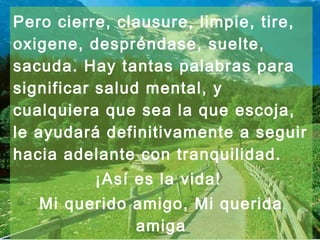 Pero cierre, clausure, limpie, tire,
oxigene, despréndase, suelte,
sacuda. Hay tantas palabras para
significar salud mental, y
cualquiera que sea la que escoja,
le ayudará definitivamente a seguir
hacia adelante con tranquilidad.
          ¡Así es la vida!
   Mi querido amigo, Mi querida
              amiga
 