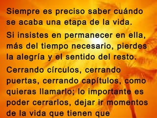 Siempre es preciso saber cuándo
se acaba una etapa de la vida.
Si insistes en permanecer en ella,
más del tiempo necesario, pierdes
la alegría y el sentido del resto.
Cerrando círculos, cerrando
puertas, cerrando capítulos, como
quieras llamarlo; lo importante es
poder cerrarlos, dejar ir momentos
de la vida que tienen que
 