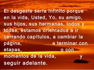 El desgaste sería infinito porque
en la vida, Usted, Yo, su amigo,
sus hijos, sus hermanas, todos y
todas, estamos orientados a ir
cerrando capítulos, a cambiar la
página,             a terminar con
etapas,                 o con
momentos de la vida,            y
seguir adelante .
 