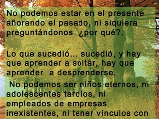 No podemos estar en el presente
añorando el pasado, ni siquiera
preguntándonos ¿por qué?.

Lo que sucedió… sucedió, y hay
que aprender a soltar, hay que
aprender a desprenderse.
 No podemos ser niños eternos, ni
adolescentes tardíos, ni
empleados de empresas
inexistentes, ni tener vínculos con
 