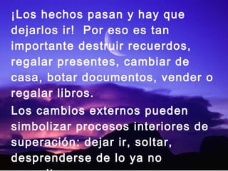 ¡Los hechos pasan y hay que
dejarlos ir! Por eso es tan
importante destruir recuerdos,
regalar presentes, cambiar de
casa, botar documentos, vender o
regalar libros.
Los cambios externos pueden
simbolizar procesos interiores de
superación: dejar ir, soltar,
desprenderse de lo ya no
 