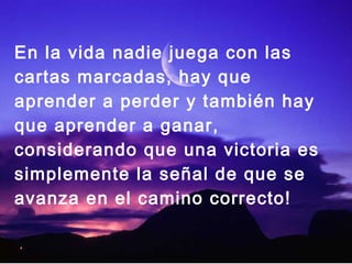 En la vida nadie juega con las
cartas marcadas, hay que
aprender a perder y también hay
que aprender a ganar,
considerando que una victoria es
simplemente la señal de que se
avanza en el camino correcto!
 
