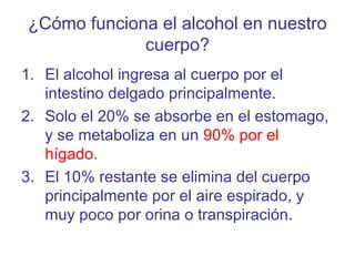 ¿Cómo funciona el alcohol en nuestro
cuerpo?
1. El alcohol ingresa al cuerpo por el
intestino delgado principalmente.
2. Solo el 20% se absorbe en el estomago,
y se metaboliza en un 90% por el
hígado.
3. El 10% restante se elimina del cuerpo
principalmente por el aire espirado, y
muy poco por orina o transpiración.
 