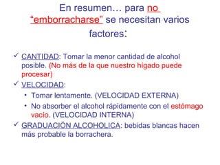 En resumen… para no
“emborracharse” se necesitan varios
factores:
 CANTIDAD: Tomar la menor cantidad de alcohol
posible. (No más de la que nuestro hígado puede
procesar)
 VELOCIDAD:
• Tomar lentamente. (VELOCIDAD EXTERNA)
• No absorber el alcohol rápidamente con el estómago
vacío. (VELOCIDAD INTERNA)
 GRADUACIÓN ALCOHOLICA: bebidas blancas hacen
más probable la borrachera.
 