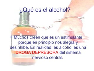 ¿Qué es el alcohol?
• Muchos creen que es un estimulante
porque en principio nos alegra y
desinhibe. En realidad, es alcohol es una
DROGA DEPRESORA del sistema
nervioso central.
 