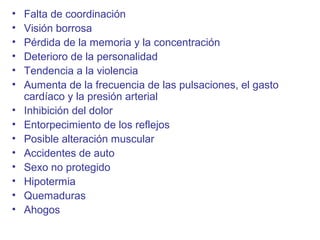 • Falta de coordinación
• Visión borrosa
• Pérdida de la memoria y la concentración
• Deterioro de la personalidad
• Tendencia a la violencia
• Aumenta de la frecuencia de las pulsaciones, el gasto
cardíaco y la presión arterial
• Inhibición del dolor
• Entorpecimiento de los reflejos
• Posible alteración muscular
• Accidentes de auto
• Sexo no protegido
• Hipotermia
• Quemaduras
• Ahogos
 