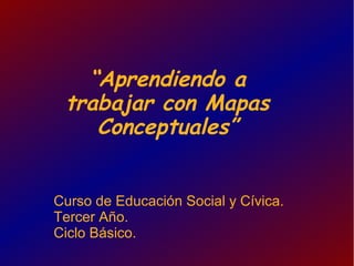 “Aprendiendo a
 trabajar con Mapas
    Conceptuales”


Curso de Educación Social y Cívica.
Tercer Año.
Ciclo Básico.
 