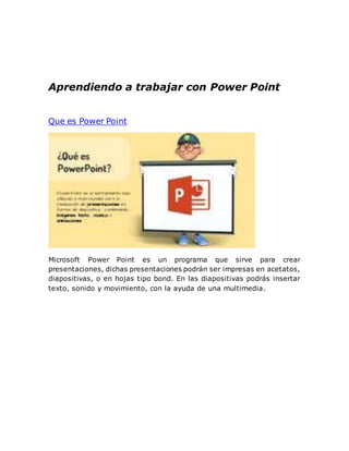 Aprendiendo a trabajar con Power Point
Que es Power Point
Microsoft Power Point es un programa que sirve para crear
presentaciones, dichas presentaciones podrán ser impresas en acetatos,
diapositivas, o en hojas tipo bond. En las diapositivas podrás insertar
texto, sonido y movimiento, con la ayuda de una multimedia.
 