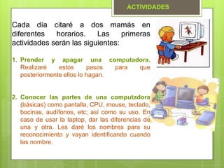 Cada día citaré a dos mamás en
diferentes horarios. Las primeras
actividades serán las siguientes:
1. Prender y apagar una computadora.
Realizaré estos pasos para que
posteriormente ellos lo hagan.
2. Conocer las partes de una computadora
(básicas) como pantalla, CPU, mouse, teclado,
bocinas, audífonos, etc; así como su uso. En
caso de usar la laptop, dar las diferencias de
una y otra. Les daré los nombres para su
reconocimiento y vayan identificando cuando
las nombre.
ACTIVIDADES
 