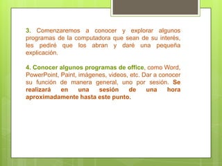 3. Comenzaremos a conocer y explorar algunos
programas de la computadora que sean de su interés,
les pediré que los abran y daré una pequeña
explicación.
4. Conocer algunos programas de office, como Word,
PowerPoint, Paint, imágenes, videos, etc. Dar a conocer
su función de manera general, uno por sesión. Se
realizará en una sesión de una hora
aproximadamente hasta este punto.
 