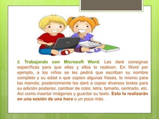 5. Trabajando con Microsoft Word. Les daré consignas
específicas para que ellas y ellos lo realicen. En Word por
ejemplo, a los niños se les pedirá que escriban su nombre
completo y su edad o que copien algunas frases, lo mismo para
las mamás; posteriormente les daré a copiar diversos textos para
su edición posterior, cambiar de color, letra, tamaño, centrado, etc.
Así como insertar imágenes y guardar su texto. Esto lo realizarán
en una sesión de una hora o un poco más.
 