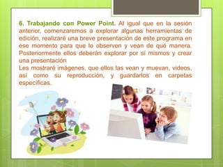 6. Trabajando con Power Point. Al igual que en la sesión
anterior, comenzaremos a explorar algunas herramientas de
edición, realizaré una breve presentación de este programa en
ese momento para que lo observen y vean de qué manera.
Posteriormente ellos deberán explorar por sí mismos y crear
una presentación
Les mostraré imágenes, que ellos las vean y muevan, videos,
así como su reproducción, y guardarlos en carpetas
específicas.
 