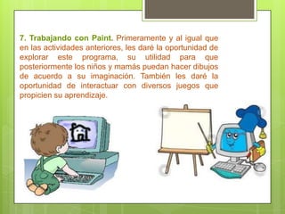 7. Trabajando con Paint. Primeramente y al igual que
en las actividades anteriores, les daré la oportunidad de
explorar este programa, su utilidad para que
posteriormente los niños y mamás puedan hacer dibujos
de acuerdo a su imaginación. También les daré la
oportunidad de interactuar con diversos juegos que
propicien su aprendizaje.
 
