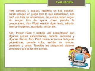 Para concluir, y evaluar, realizaré un tipo examen,
donde pongan en juego todo lo que aprendieron. Les
daré una lista de indicaciones, las cuales deben seguir
sin ningún tipo de ayuda, como prender la
computadora, abrir Word, escribir algún texto, editarlo,
insertar imágenes, guardarlo, cerrar, etc.
Abrir Power Point y realizar una presentación con
algunos puntos especificados, ponerle transición y
algunos efectos. Abrir Paint realizar una casa de figuras
geométricas, ponerle color, escribir su nombre,
guardarlo y cerrar. También les preguntaré algunos
conceptos que se les dio al inicio.
EVALUACIÓN
 