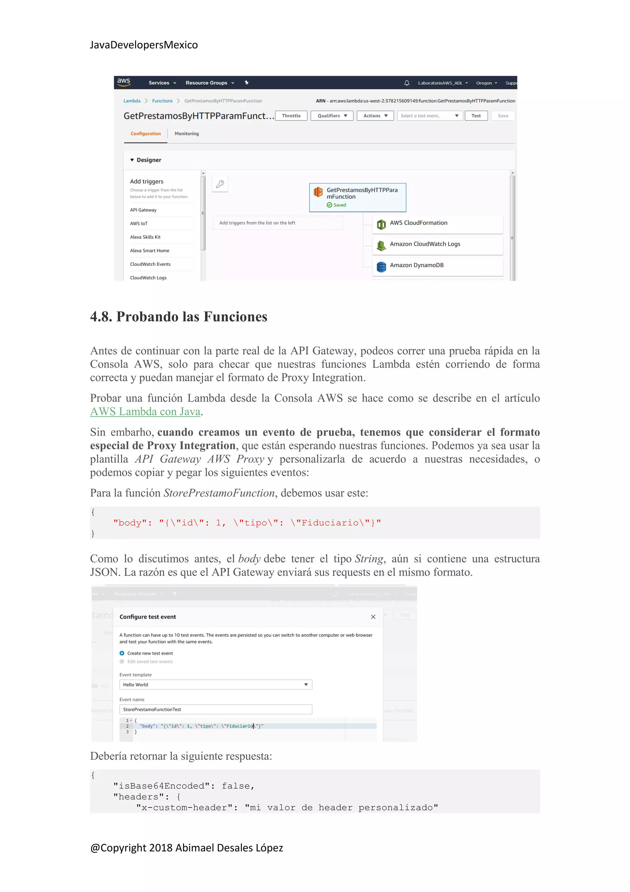 JavaDevelopersMexico
@Copyright 2018 Abimael Desales López
4.8. Probando las Funciones
Antes de continuar con la parte real de la API Gateway, podeos correr una prueba rápida en la
Consola AWS, solo para checar que nuestras funciones Lambda estén corriendo de forma
correcta y puedan manejar el formato de Proxy Integration.
Probar una función Lambda desde la Consola AWS se hace como se describe en el artículo
AWS Lambda con Java.
Sin embarho, cuando creamos un evento de prueba, tenemos que considerar el formato
especial de Proxy Integration, que están esperando nuestras funciones. Podemos ya sea usar la
plantilla API Gateway AWS Proxy y personalizarla de acuerdo a nuestras necesidades, o
podemos copiar y pegar los siguientes eventos:
Para la función StorePrestamoFunction, debemos usar este:
{
"body": "{"id": 1, "tipo": "Fiduciario"}"
}
Como lo discutimos antes, el body debe tener el tipo String, aún si contiene una estructura
JSON. La razón es que el API Gateway enviará sus requests en el mismo formato.
Debería retornar la siguiente respuesta:
{
"isBase64Encoded": false,
"headers": {
"x-custom-header": "mi valor de header personalizado"
 