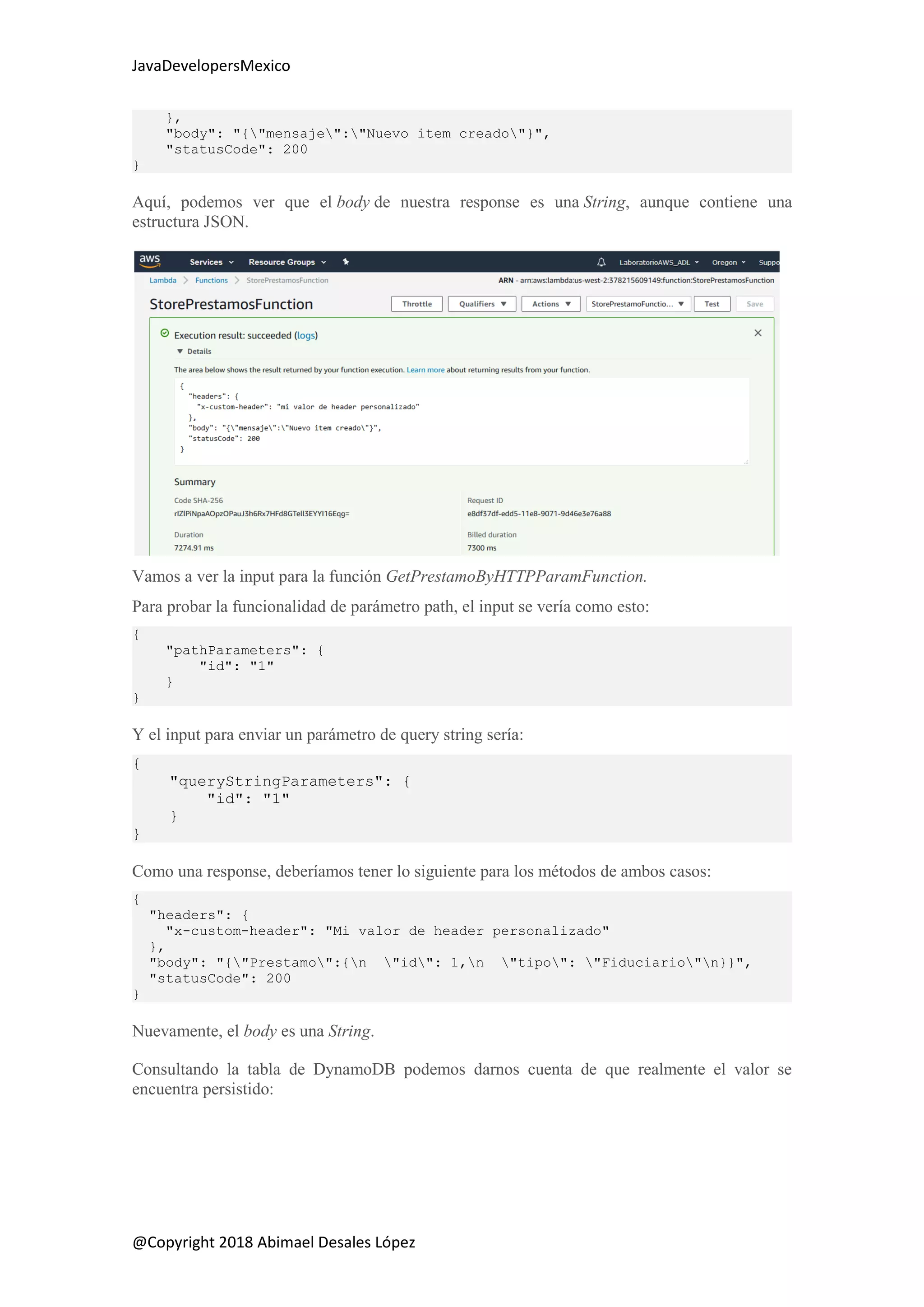 JavaDevelopersMexico
@Copyright 2018 Abimael Desales López
},
"body": "{"mensaje":"Nuevo item creado"}",
"statusCode": 200
}
Aquí, podemos ver que el body de nuestra response es una String, aunque contiene una
estructura JSON.
Vamos a ver la input para la función GetPrestamoByHTTPParamFunction.
Para probar la funcionalidad de parámetro path, el input se vería como esto:
{
"pathParameters": {
"id": "1"
}
}
Y el input para enviar un parámetro de query string sería:
{
"queryStringParameters": {
"id": "1"
}
}
Como una response, deberíamos tener lo siguiente para los métodos de ambos casos:
{
"headers": {
"x-custom-header": "Mi valor de header personalizado"
},
"body": "{"Prestamo":{n "id": 1,n "tipo": "Fiduciario"n}}",
"statusCode": 200
}
Nuevamente, el body es una String.
Consultando la tabla de DynamoDB podemos darnos cuenta de que realmente el valor se
encuentra persistido:
 