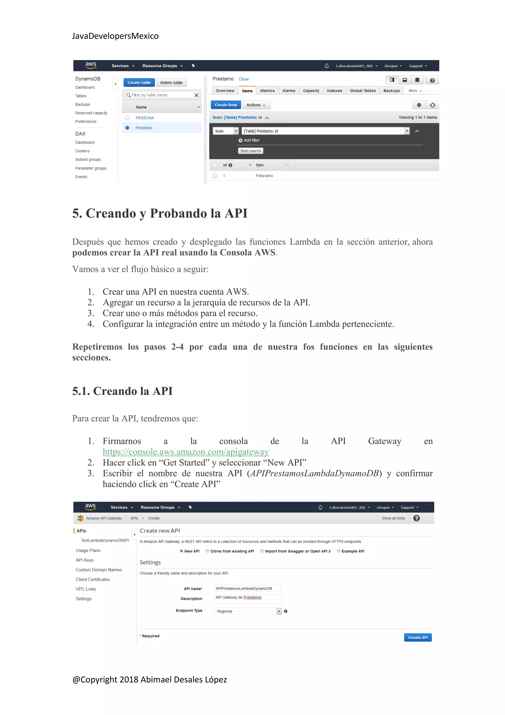 JavaDevelopersMexico
@Copyright 2018 Abimael Desales López
5. Creando y Probando la API
Después que hemos creado y desplegado las funciones Lambda en la sección anterior, ahora
podemos crear la API real usando la Consola AWS.
Vamos a ver el flujo básico a seguir:
1. Crear una API en nuestra cuenta AWS.
2. Agregar un recurso a la jerarquía de recursos de la API.
3. Crear uno o más métodos para el recurso.
4. Configurar la integración entre un método y la función Lambda perteneciente.
Repetiremos los pasos 2-4 por cada una de nuestra fos funciones en las siguientes
secciones.
5.1. Creando la API
Para crear la API, tendremos que:
1. Firmarnos a la consola de la API Gateway en
https://console.aws.amazon.com/apigateway
2. Hacer click en “Get Started” y seleccionar “New API”
3. Escribir el nombre de nuestra API (APIPrestamosLambdaDynamoDB) y confirmar
haciendo click en “Create API”
 