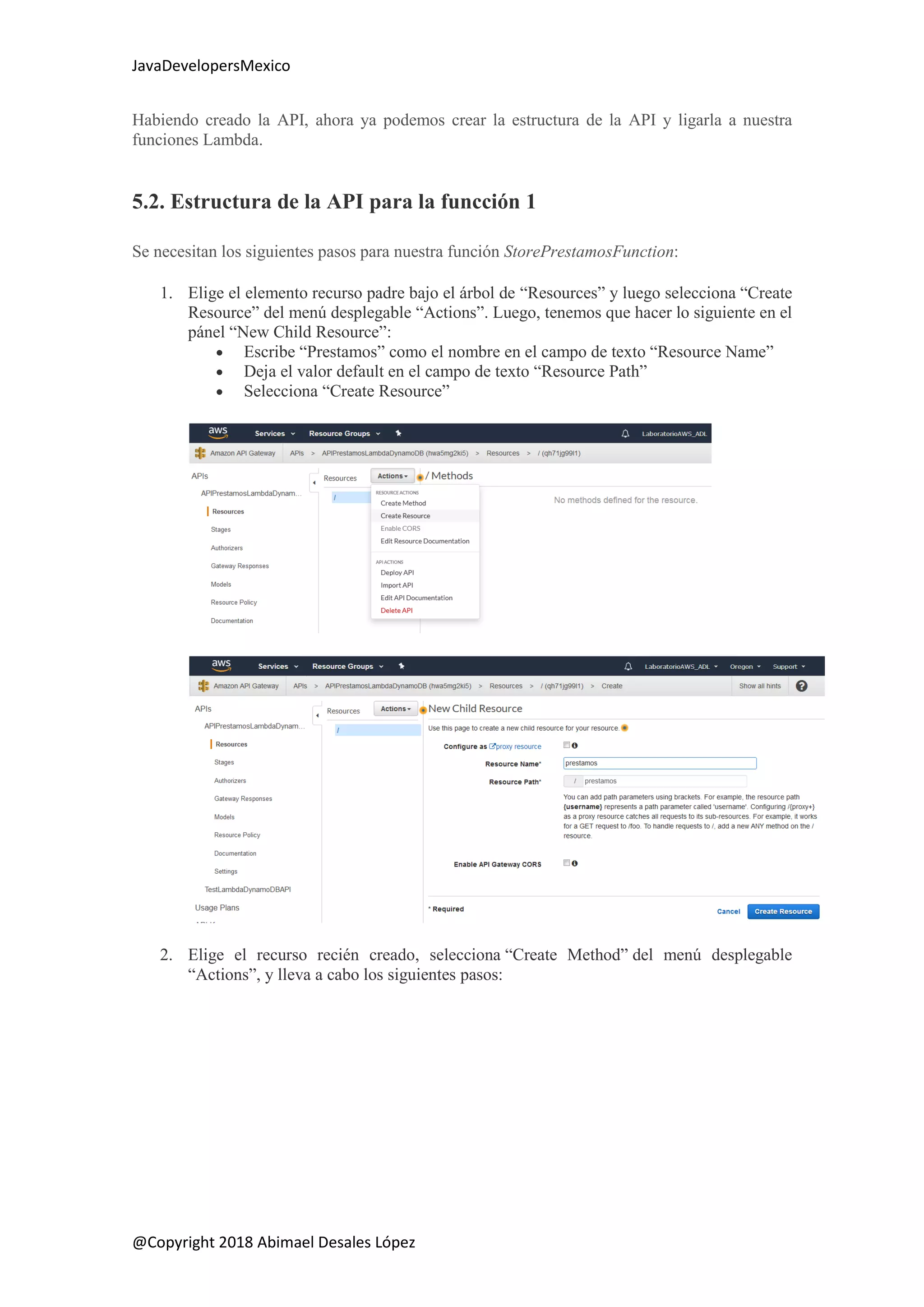 JavaDevelopersMexico
@Copyright 2018 Abimael Desales López
Habiendo creado la API, ahora ya podemos crear la estructura de la API y ligarla a nuestra
funciones Lambda.
5.2. Estructura de la API para la funcción 1
Se necesitan los siguientes pasos para nuestra función StorePrestamosFunction:
1. Elige el elemento recurso padre bajo el árbol de “Resources” y luego selecciona “Create
Resource” del menú desplegable “Actions”. Luego, tenemos que hacer lo siguiente en el
pánel “New Child Resource”:
 Escribe “Prestamos” como el nombre en el campo de texto “Resource Name”
 Deja el valor default en el campo de texto “Resource Path”
 Selecciona “Create Resource”
2. Elige el recurso recién creado, selecciona “Create Method” del menú desplegable
“Actions”, y lleva a cabo los siguientes pasos:
 